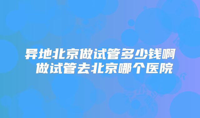 异地北京做试管多少钱啊 做试管去北京哪个医院