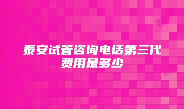 泰安试管咨询电话第三代费用是多少