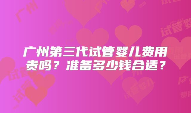 广州第三代试管婴儿费用贵吗?准备多少钱合适?
