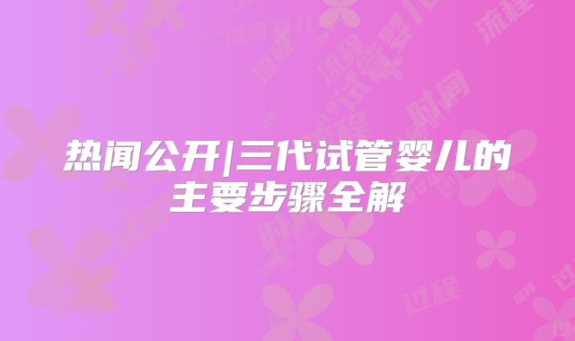 热闻公开|三代试管婴儿的主要步骤全解