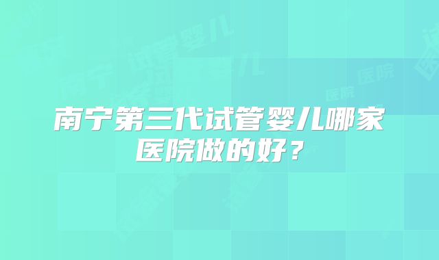 南宁第三代试管婴儿哪家医院做的好？