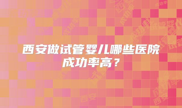 西安做试管婴儿哪些医院成功率高?
