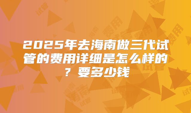 2025年去海南做三代试管的费用详细是怎么样的？要多少钱