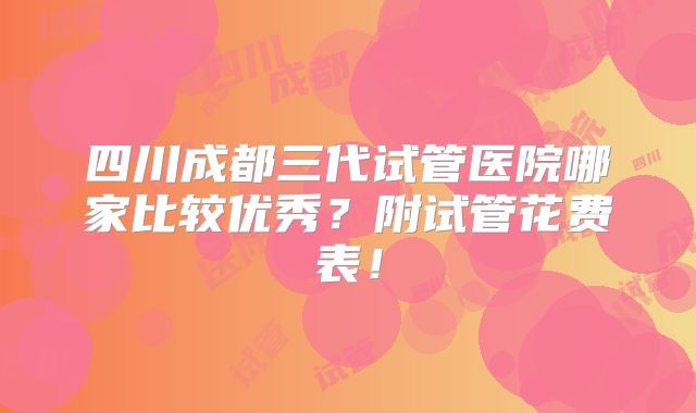 四川成都三代试管医院哪家比较优秀？附试管花费表！