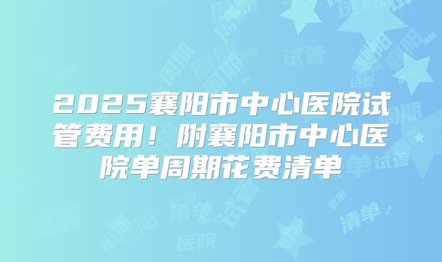 2025襄阳市中心医院试管费用！附襄阳市中心医院单周期花费清单