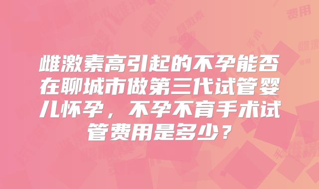 雌激素高引起的不孕能否在聊城市做第三代试管婴儿怀孕,不孕不育手术试管费用是多少?