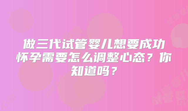 做三代试管婴儿想要成功怀孕需要怎么调整心态?你知道吗?