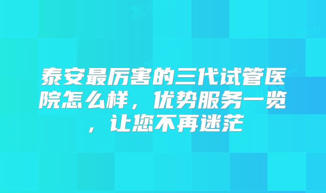 泰安最厉害的三代试管医院怎么样,优势服务一览,让您不再迷茫