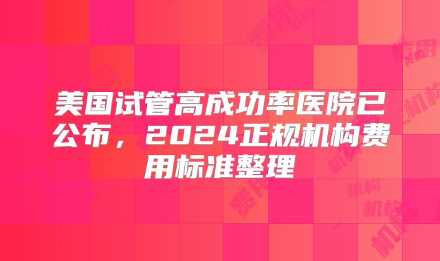 美国试管高成功率医院已公布,2024正规机构费用标准整理