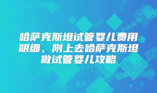 哈萨克斯坦试管婴儿费用明细，附上去哈萨克斯坦做试管婴儿攻略