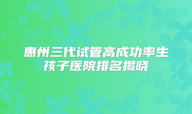 惠州三代试管高成功率生孩子医院排名揭晓