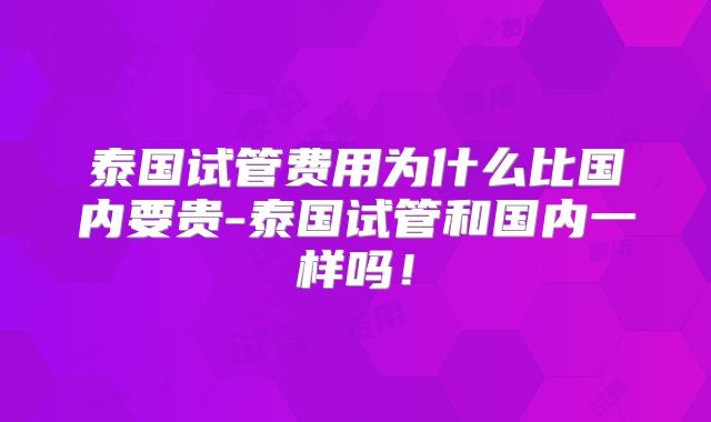 泰国试管费用为什么比国内要贵-泰国试管和国内一样吗!