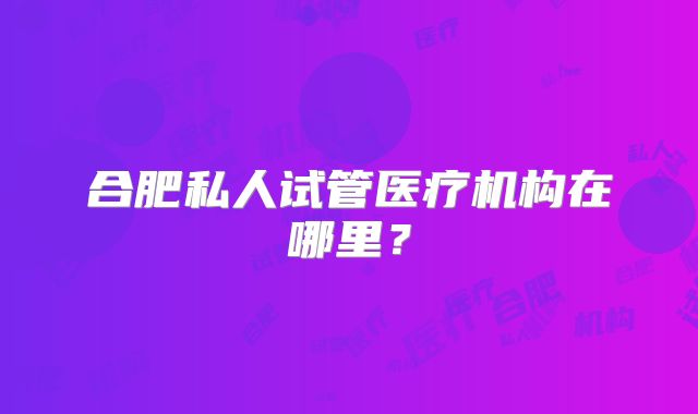 合肥私人试管医疗机构在哪里？