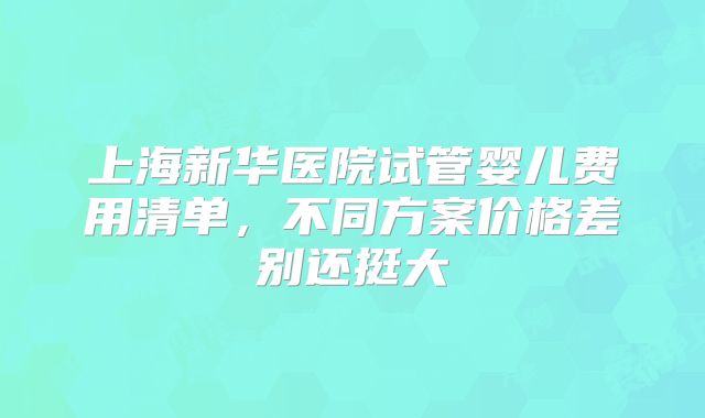 上海新华医院试管婴儿费用清单,不同方案价格差别还挺大