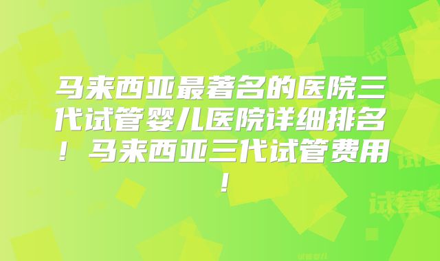 马来西亚最著名的医院三代试管婴儿医院详细排名！马来西亚三代试管费用！