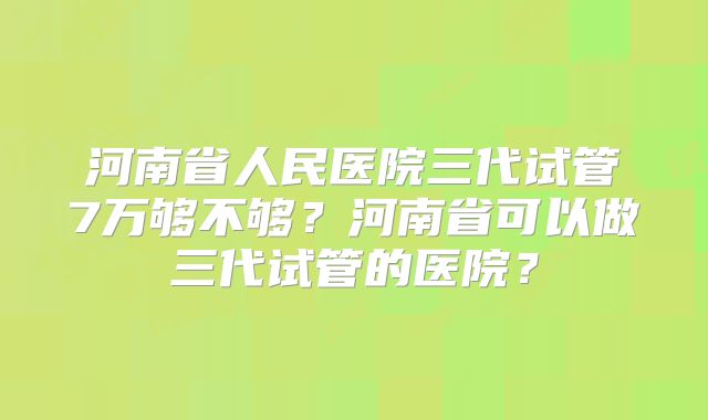 河南省人民医院三代试管7万够不够?河南省可以做三代试管的医院?
