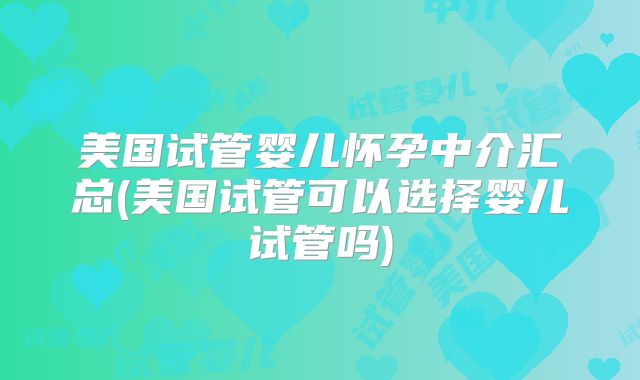 美国试管婴儿怀孕中介汇总(美国试管可以选择婴儿试管吗)