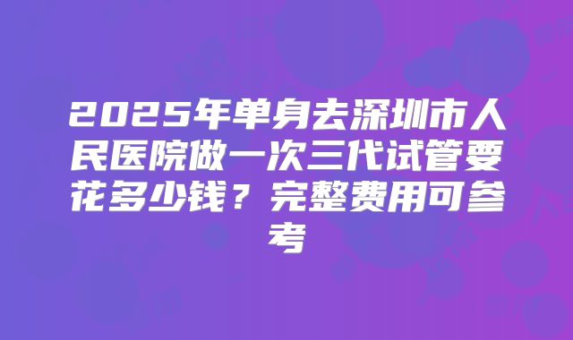 2025年单身去深圳市人民医院做一次三代试管要花多少钱？完整费用可参考