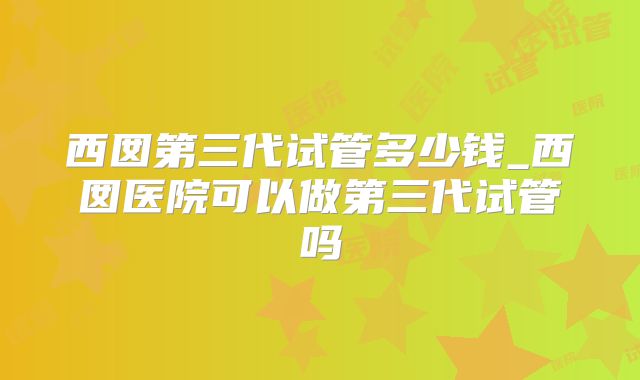 西囡第三代试管多少钱_西囡医院可以做第三代试管吗