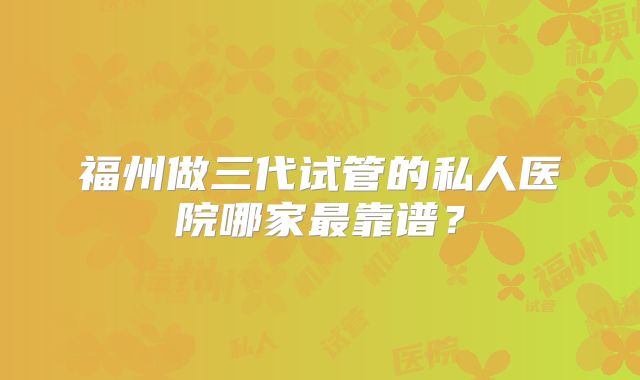 福州做三代试管的私人医院哪家最靠谱？