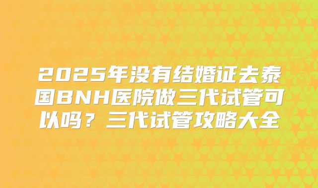 2025年没有结婚证去泰国BNH医院做三代试管可以吗？三代试管攻略大全