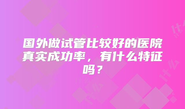 国外做试管比较好的医院真实成功率,有什么特征吗?