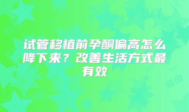 试管移植前孕酮偏高怎么降下来？改善生活方式最有效
