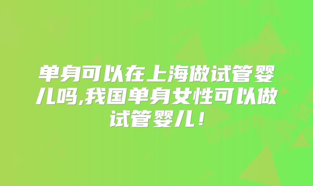单身可以在上海做试管婴儿吗,我国单身女性可以做试管婴儿！
