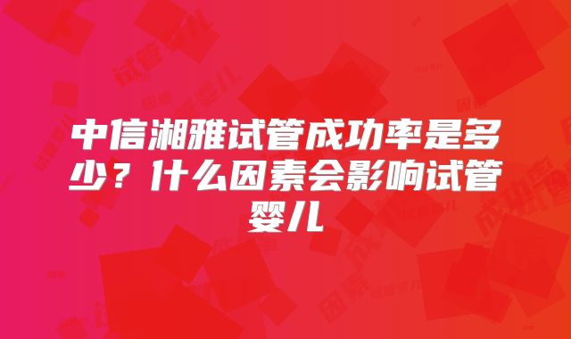 中信湘雅试管成功率是多少？什么因素会影响试管婴儿