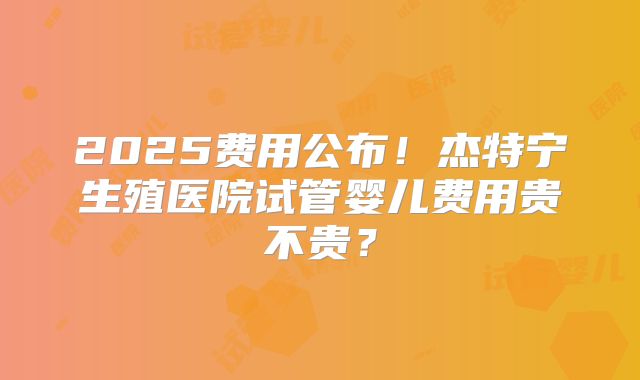2025费用公布！杰特宁生殖医院试管婴儿费用贵不贵？