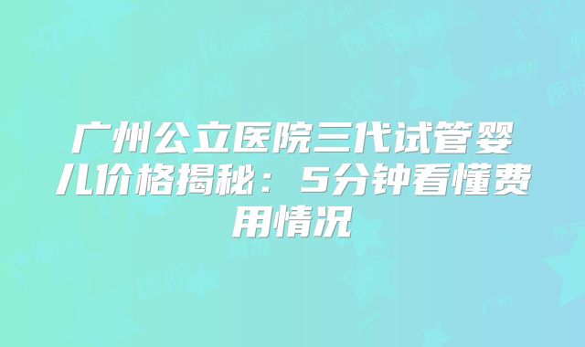 广州公立医院三代试管婴儿价格揭秘：5分钟看懂费用情况