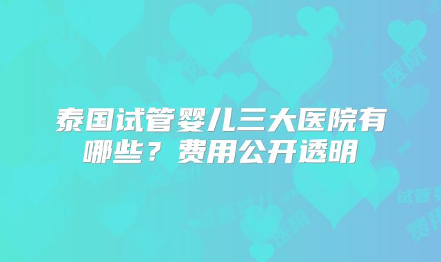 泰国试管婴儿三大医院有哪些？费用公开透明