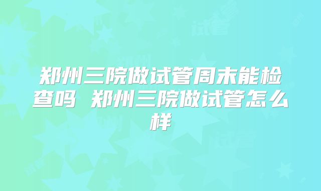 郑州三院做试管周末能检查吗 郑州三院做试管怎么样
