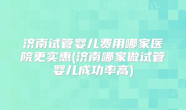 济南试管婴儿费用哪家医院更实惠(济南哪家做试管婴儿成功率高)
