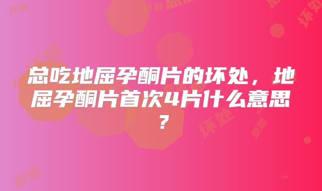 总吃地屈孕酮片的坏处，地屈孕酮片首次4片什么意思？