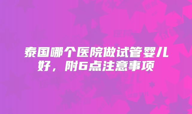 泰国哪个医院做试管婴儿好,附6点注意事项
