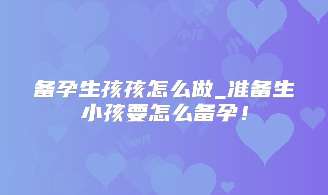 备孕生孩孩怎么做_准备生小孩要怎么备孕！