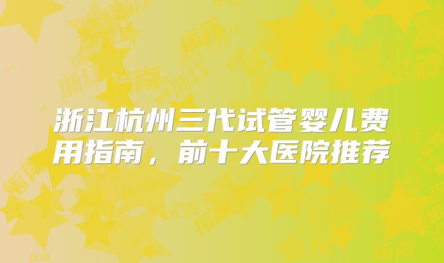 浙江杭州三代试管婴儿费用指南，前十大医院推荐