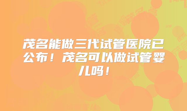 茂名能做三代试管医院已公布!茂名可以做试管婴儿吗!