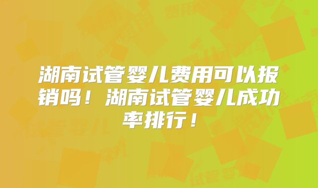 湖南试管婴儿费用可以报销吗！湖南试管婴儿成功率排行！