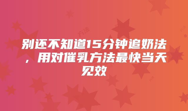 别还不知道15分钟追奶法,用对催乳方法最快当天见效