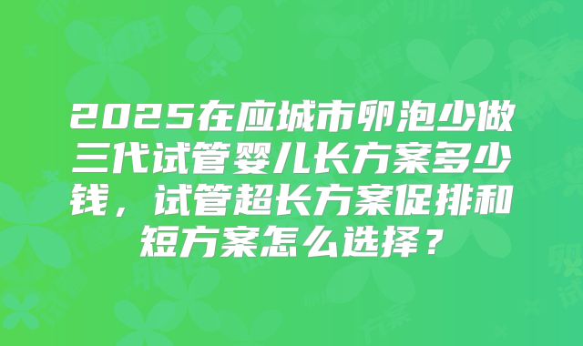 2025在应城市卵泡少做三代试管婴儿长方案多少钱,试管超长方案促排和短方案怎么选择?
