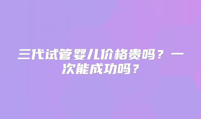 三代试管婴儿价格贵吗？一次能成功吗？