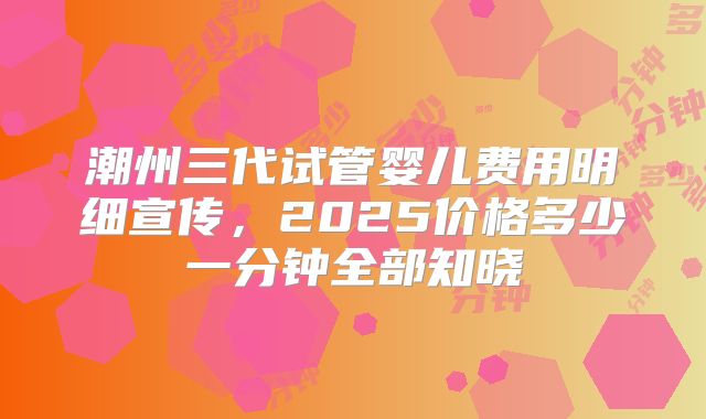潮州三代试管婴儿费用明细宣传，2025价格多少一分钟全部知晓