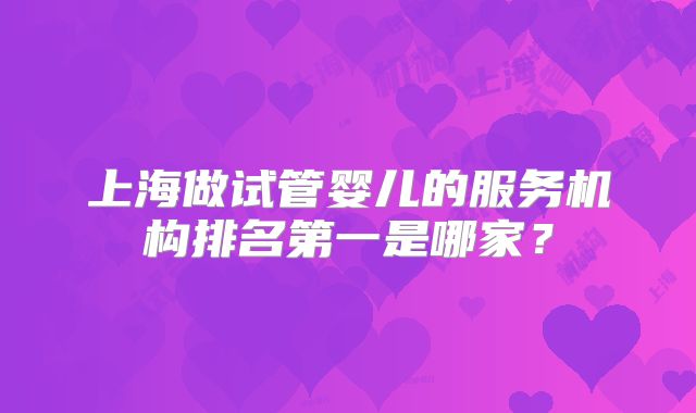上海做试管婴儿的服务机构排名第一是哪家?