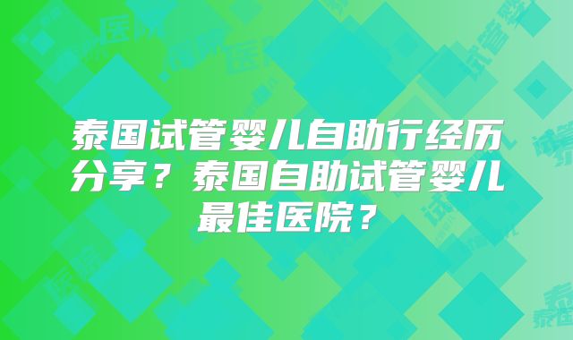 泰国试管婴儿自助行经历分享？泰国自助试管婴儿最佳医院？