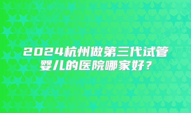 2024杭州做第三代试管婴儿的医院哪家好?