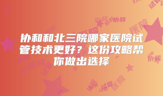 协和和北三院哪家医院试管技术更好？这份攻略帮你做出选择