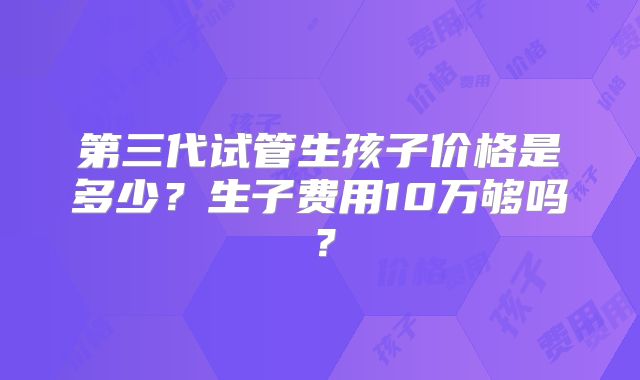 第三代试管生孩子价格是多少?生子费用10万够吗?