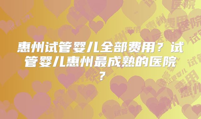 惠州试管婴儿全部费用?试管婴儿惠州最成熟的医院?